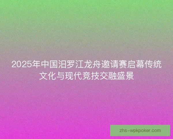 2025年中国汨罗江龙舟邀请赛启幕传统文化与现代竞技交融盛景